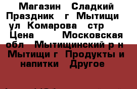 Магазин “ Сладкий Праздник“  г. Мытищи , ул. Комарова 2 стр.1  › Цена ­ 10 - Московская обл., Мытищинский р-н, Мытищи г. Продукты и напитки » Другое   